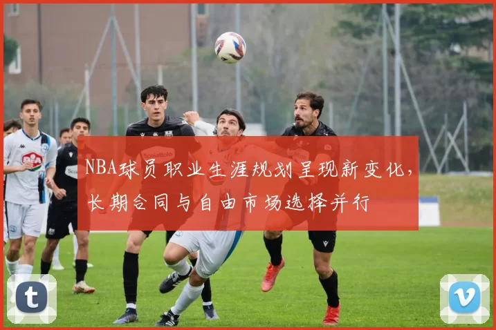 NBA球员职业生涯规划呈现新变化，长期合同与自由市场选择并行