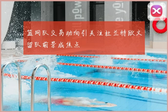 篮网队交易动向引关注杜兰特欧文留队前景成焦点