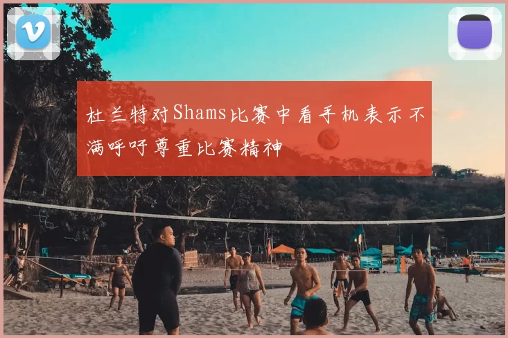 杜兰特对Shams比赛中看手机表示不满呼吁尊重比赛精神