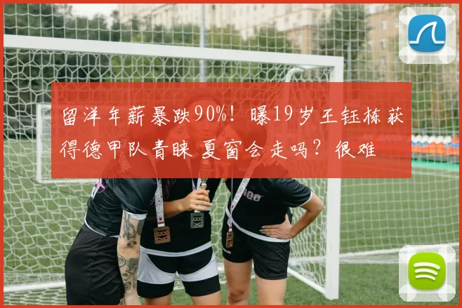 留洋年薪暴跌90%！曝19岁王钰栋获得德甲队青睐 夏窗会走吗？很难