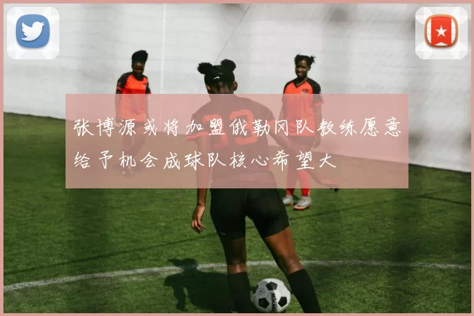 张博源或将加盟俄勒冈队教练愿意给予机会成球队核心希望大