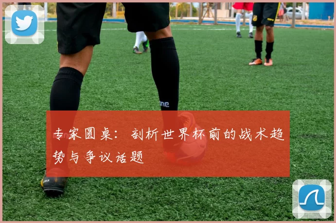 专家圆桌:剖析世界杯前的战术趋势与争议话题