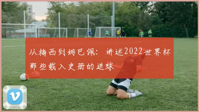 从梅西到姆巴佩：讲述2022世界杯那些载入史册的进球
