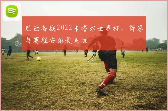 巴西备战2022卡塔尔世界杯，阵容与赛程安排受关注