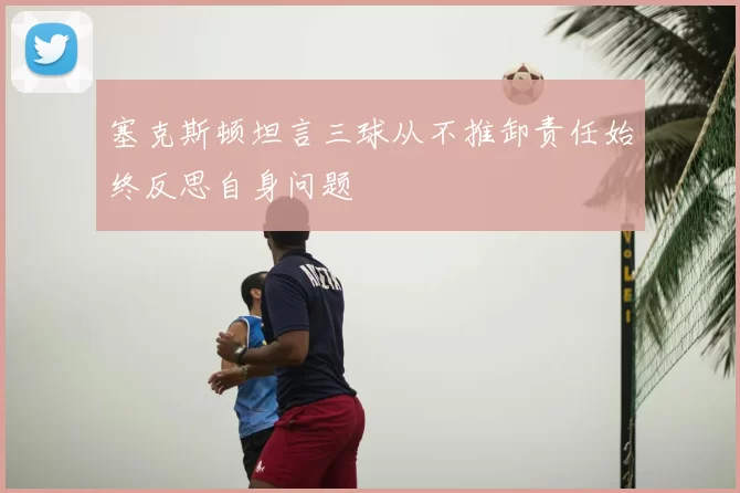 塞克斯顿坦言三球从不推卸责任始终反思自身问题