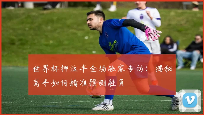 世界杯押注半全场独家专访:揭秘高手如何精准预测胜负