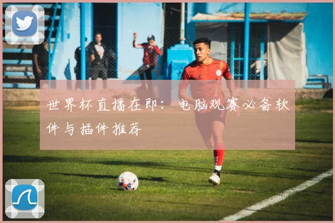 世界杯直播在即：电脑观赛必备软件与插件推荐
