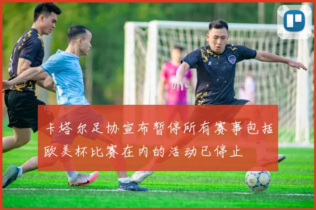 卡塔尔足协宣布暂停所有赛事包括欧美杯比赛在内的活动已停止