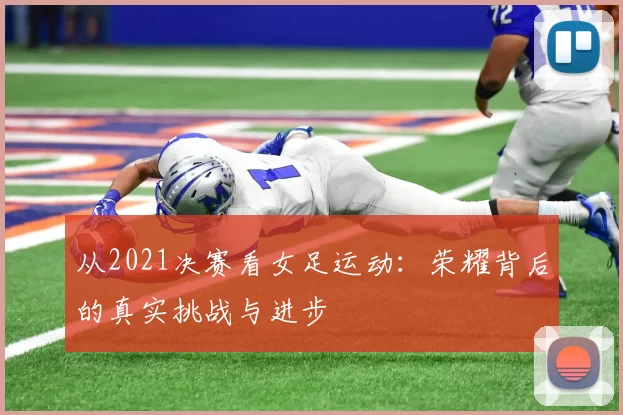 从2021决赛看女足运动：荣耀背后的真实挑战与进步