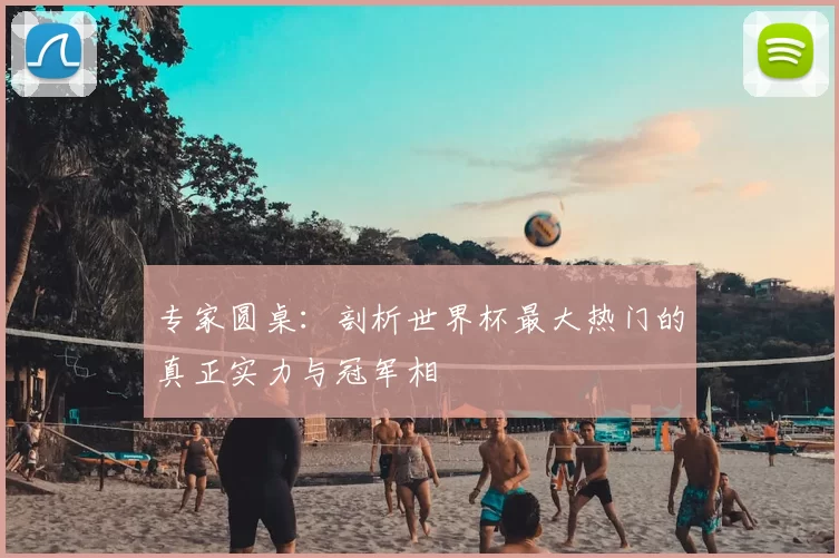 专家圆桌:剖析世界杯最大热门的真正实力与冠军相