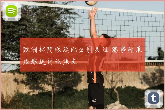 欧洲杯阿根廷比分引关注 赛事结果成球迷讨论焦点