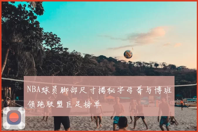 NBA球员脚部尺寸揭秘字母哥与博班领跑联盟巨足榜单