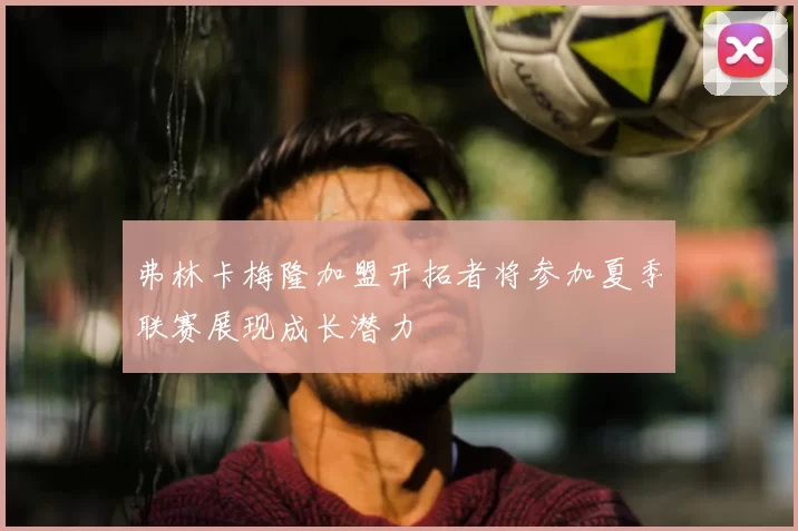 弗林卡梅隆加盟开拓者将参加夏季联赛展现成长潜力