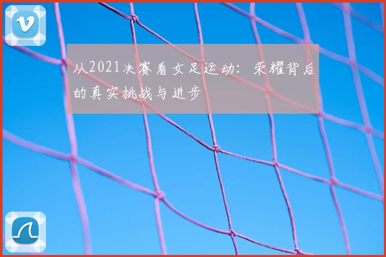 从2021决赛看女足运动:荣耀背后的真实挑战与进步