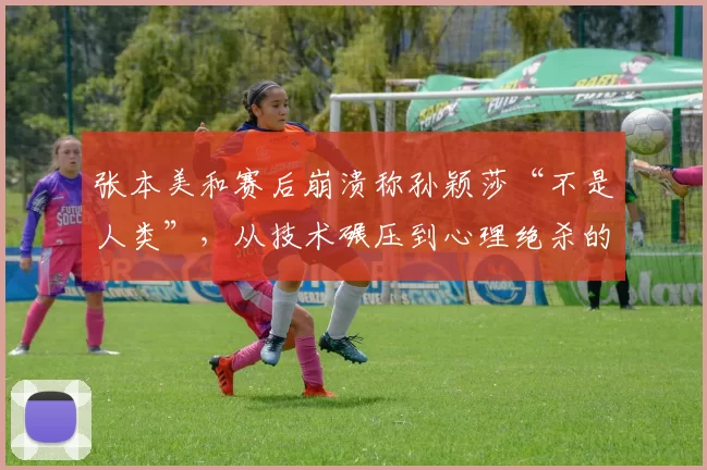 张本美和赛后崩溃称孙颖莎“不是人类”,从技术碾压到心理绝杀的完全统治