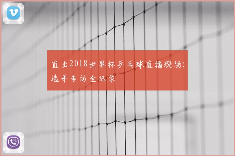 直击2018世界杯乒乓球直播现场:选手专访全记录