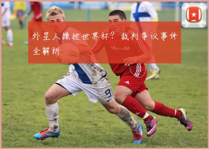 外星人操控世界杯？裁判争议事件全解析