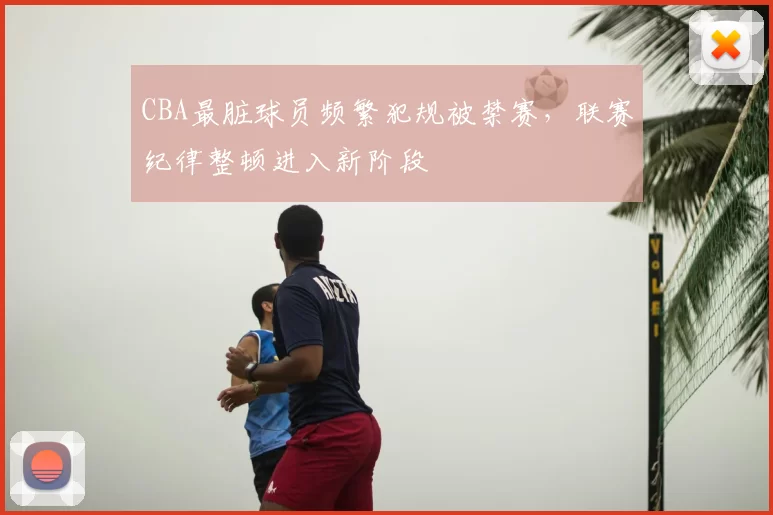 CBA最脏球员频繁犯规被禁赛，联赛纪律整顿进入新阶段