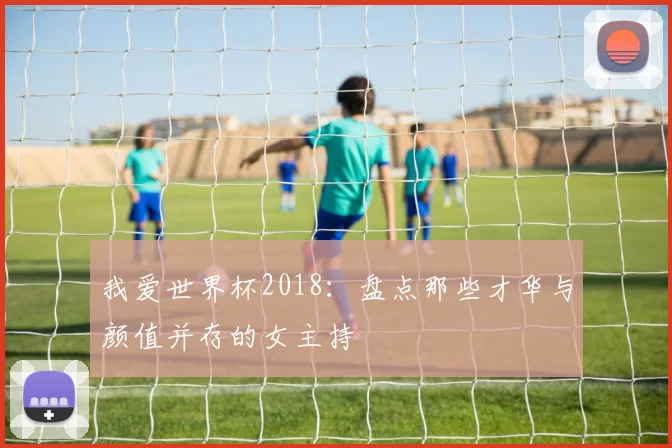我爱世界杯2018：盘点那些才华与颜值并存的女主持