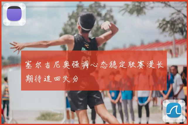 塞尔吉尼奥强调心态稳定联赛漫长期待追回失分