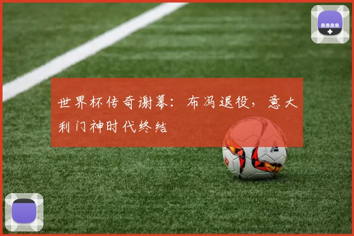 世界杯传奇谢幕:布冯退役,意大利门神时代终结