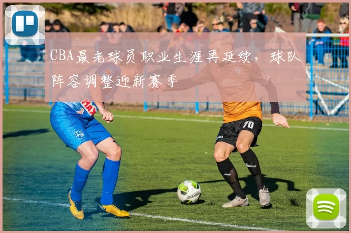 CBA最老球员职业生涯再延续，球队阵容调整迎新赛季
