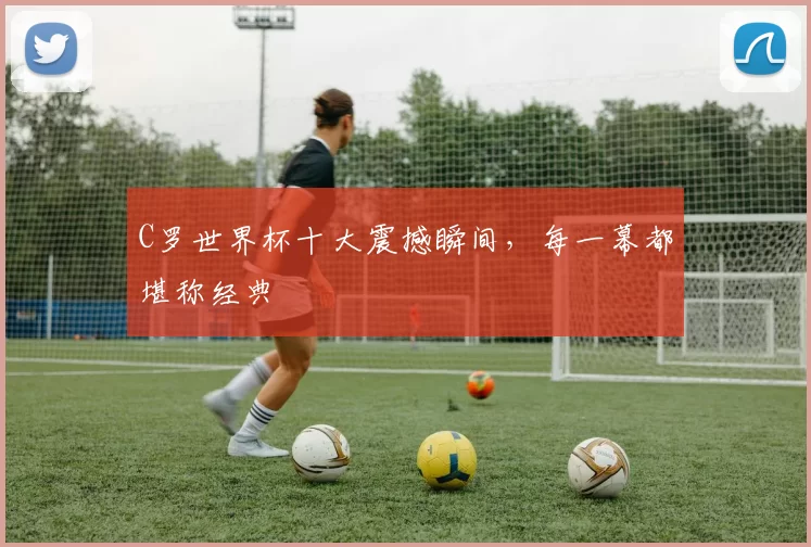 C罗世界杯十大震撼瞬间,每一幕都堪称经典