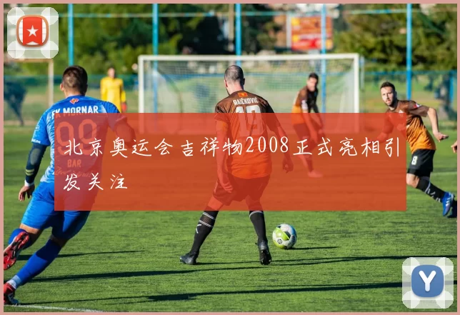 北京奥运会吉祥物2008正式亮相引发关注
