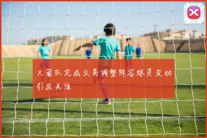 火箭队完成交易调整阵容球员变动引发关注