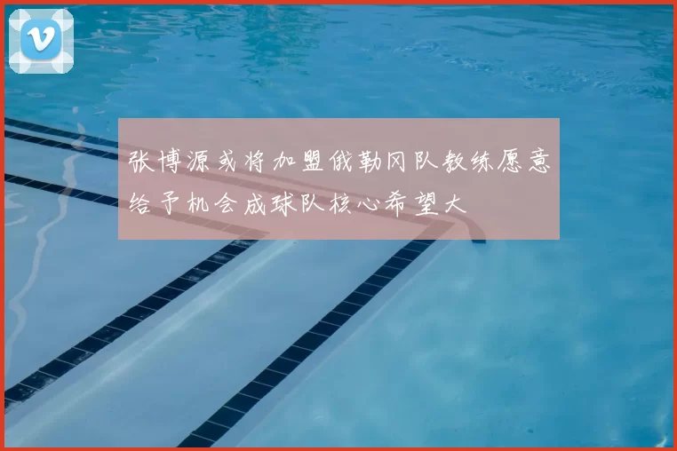 张博源或将加盟俄勒冈队教练愿意给予机会成球队核心希望大