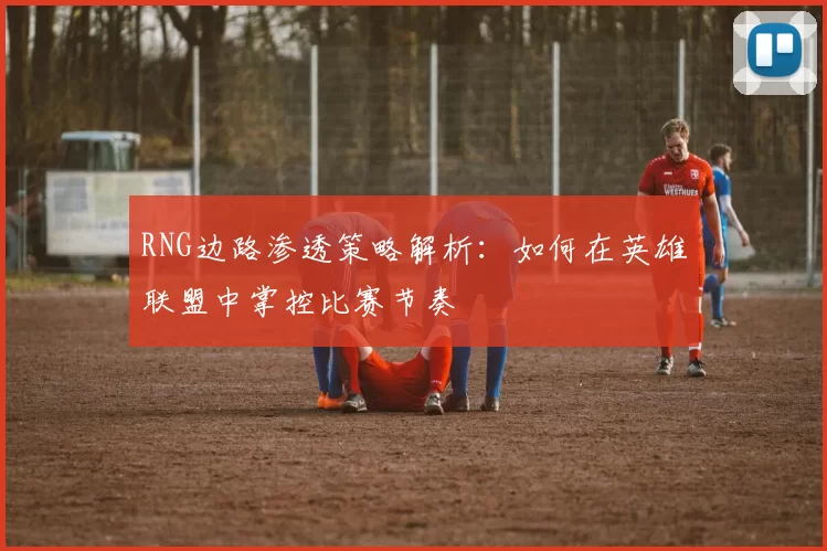 RNG边路渗透策略解析：如何在英雄联盟中掌控比赛节奏