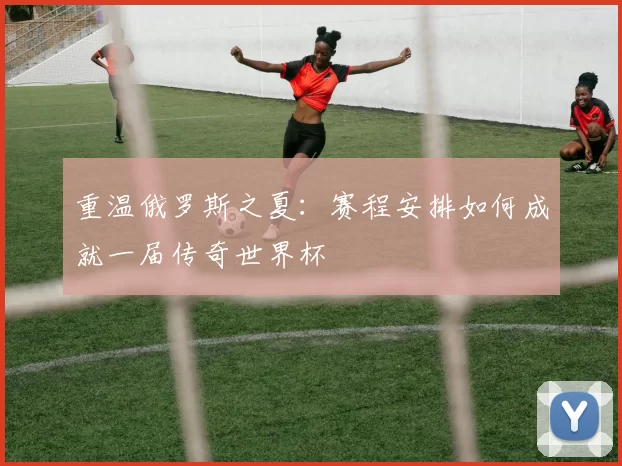 重温俄罗斯之夏：赛程安排如何成就一届传奇世界杯
