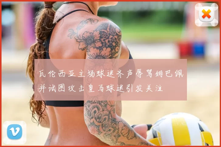 瓦伦西亚主场球迷齐声辱骂姆巴佩并试图攻击皇马球迷引发关注