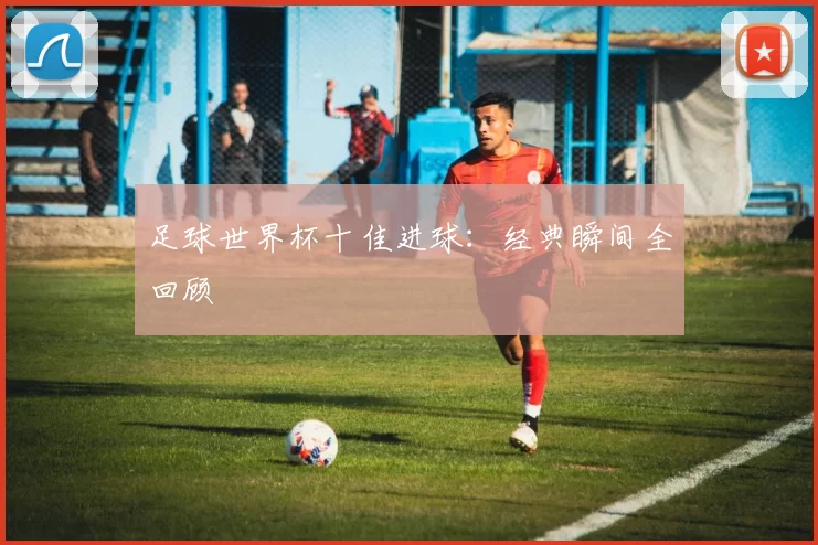 足球世界杯十佳进球：经典瞬间全回顾