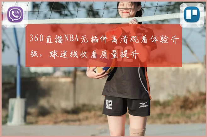 360直播NBA无插件高清观看体验升级，球迷线收看质量提升