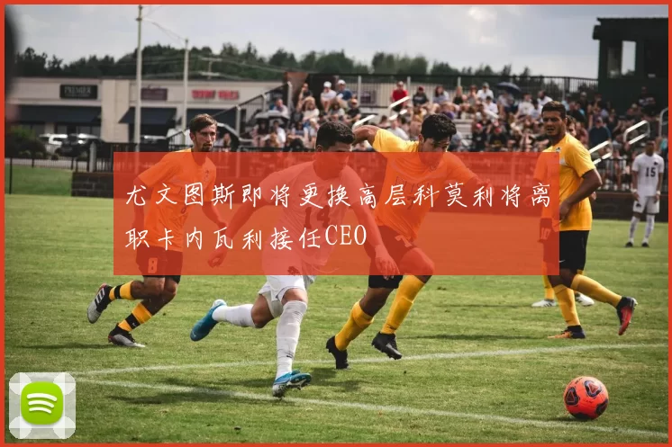 尤文图斯即将更换高层科莫利将离职卡内瓦利接任CEO