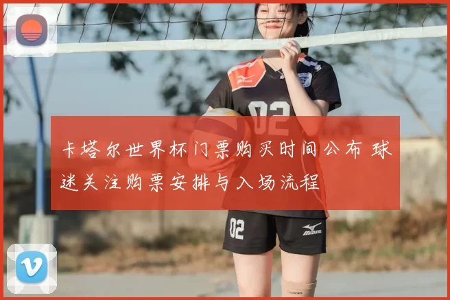 卡塔尔世界杯门票购买时间公布 球迷关注购票安排与入场流程
