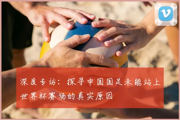 深度专访:探寻中国国足未能站上世界杯赛场的真实原因