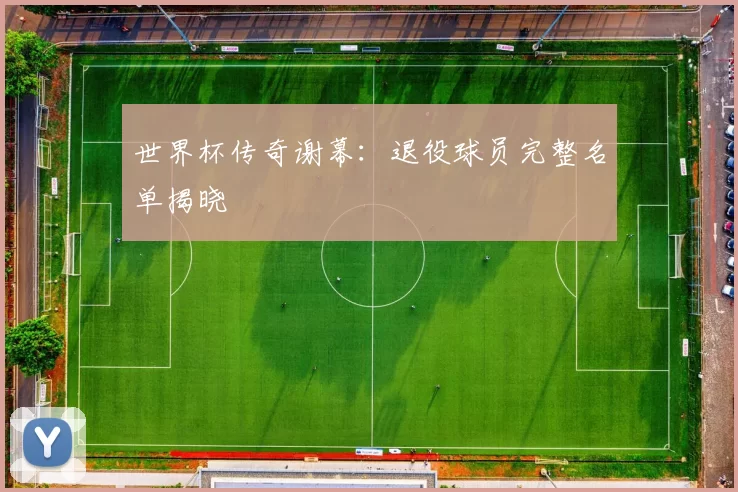世界杯传奇谢幕:退役球员完整名单揭晓