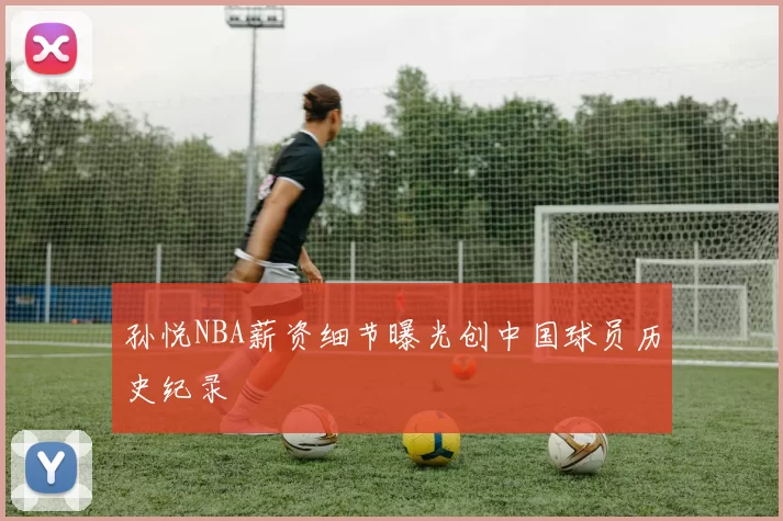 孙悦NBA薪资细节曝光创中国球员历史纪录