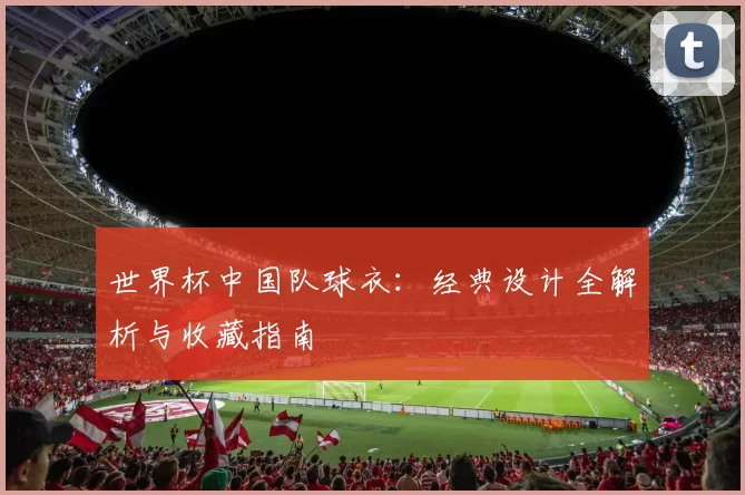 世界杯中国队球衣:经典设计全解析与收藏指南