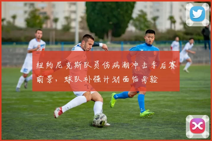 纽约尼克斯队员伤病潮冲击季后赛前景,球队补强计划面临考验