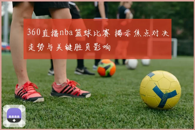 360直播nba篮球比赛 揭示焦点对决走势与关键胜负影响