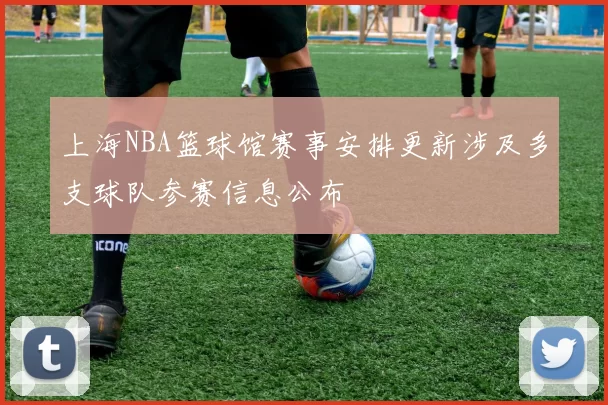 上海NBA篮球馆赛事安排更新涉及多支球队参赛信息公布