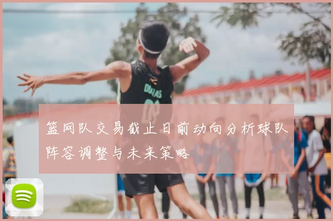 篮网队交易截止日前动向分析球队阵容调整与未来策略