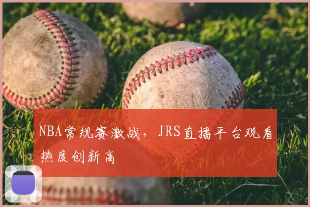 NBA常规赛激战，JRS直播平台观看热度创新高