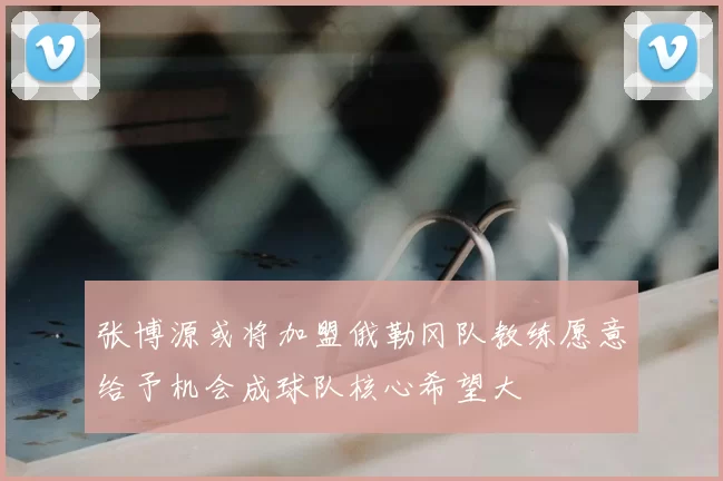张博源或将加盟俄勒冈队教练愿意给予机会成球队核心希望大