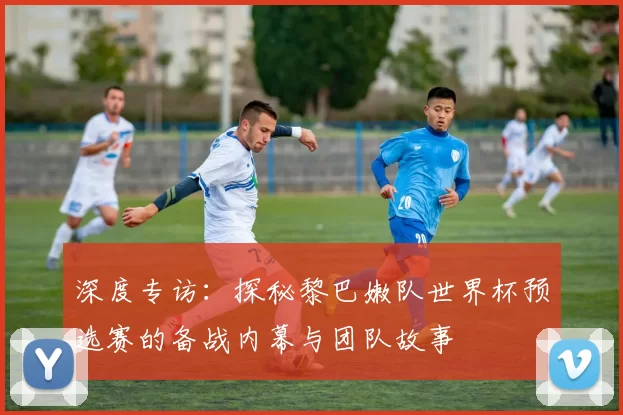 深度专访:探秘黎巴嫩队世界杯预选赛的备战内幕与团队故事