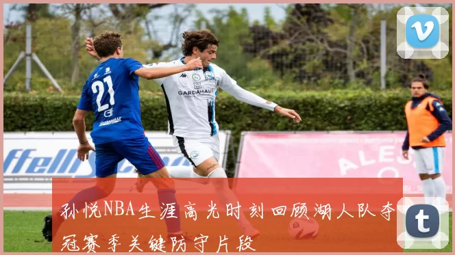 孙悦NBA生涯高光时刻回顾湖人队夺冠赛季关键防守片段