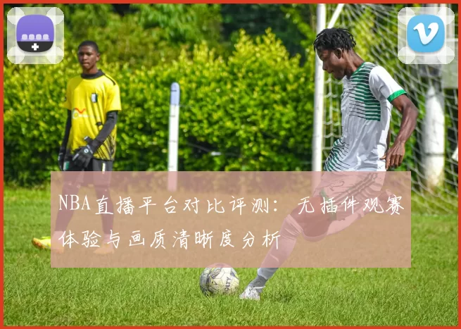 NBA直播平台对比评测：无插件观赛体验与画质清晰度分析